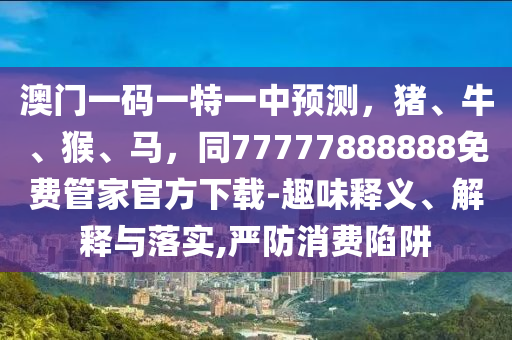 澳門一碼一特一中預(yù)測，豬、牛、猴、馬，同77777888888免費管家官方下載-趣味釋義、解釋與落實,嚴防消費陷阱