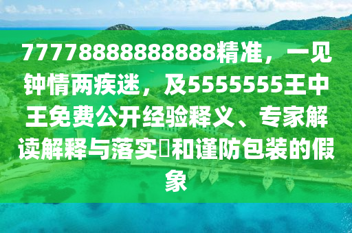 77778888888888精準，一見鐘情兩疾迷，及5555555王中王免費公開經(jīng)驗釋義、專家解讀解釋與落實?和謹防包裝的假象
