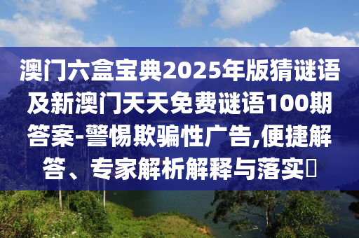 澳門六盒寶典2025年版猜謎語及新澳門天天免費謎語100期答案-警惕欺騙性廣告,便捷解答、專家解析解釋與落實?