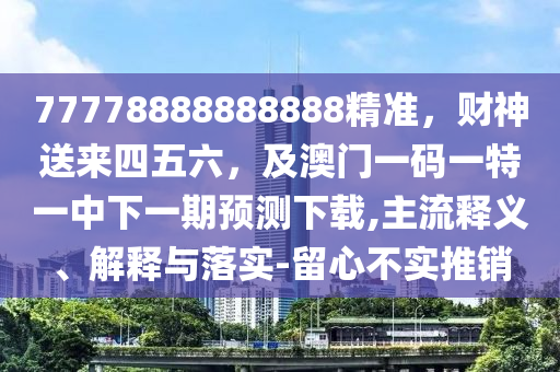 77778888888888精準，財神送來四五六，及澳門一碼一特一中下一期預(yù)測下載,主流釋義、解釋與落實-留心不實推銷