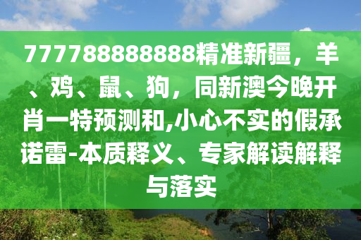 777788888888精準(zhǔn)新疆，羊、雞、鼠、狗，同新澳今晚開肖一特預(yù)測(cè)和,小心不實(shí)的假承諾雷-本質(zhì)釋義、專家解讀解釋與落實(shí)