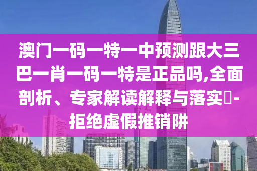 澳門一碼一特一中預(yù)測(cè)跟大三巴一肖一碼一特是正品嗎,全面剖析、專家解讀解釋與落實(shí)?-拒絕虛假推銷阱