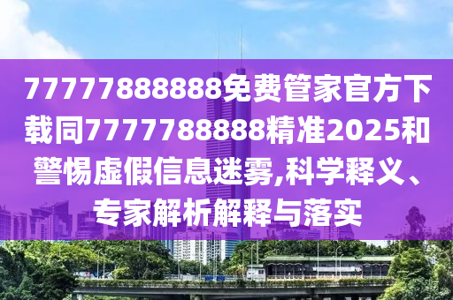 77777888888免費(fèi)管家官方下載同7777788888精準(zhǔn)2025和警惕虛假信息迷霧,科學(xué)釋義、專家解析解釋與落實(shí)