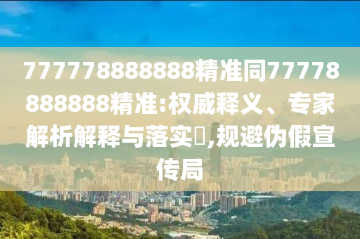 777778888888精準(zhǔn)同77778888888精準(zhǔn):權(quán)威釋義、專家解析解釋與落實(shí)?,規(guī)避偽假宣傳局