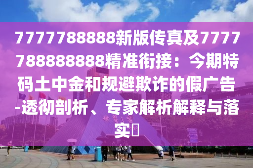 7777788888新版?zhèn)髡婕?777788888888精準(zhǔn)銜接：今期特碼土中金和規(guī)避欺詐的假廣告-透徹剖析、專家解析解釋與落實(shí)?