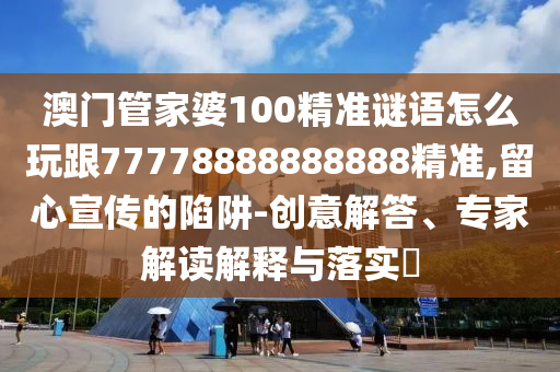 澳門管家婆100精準(zhǔn)謎語怎么玩跟77778888888888精準(zhǔn),留心宣傳的陷阱-創(chuàng)意解答、專家解讀解釋與落實(shí)?