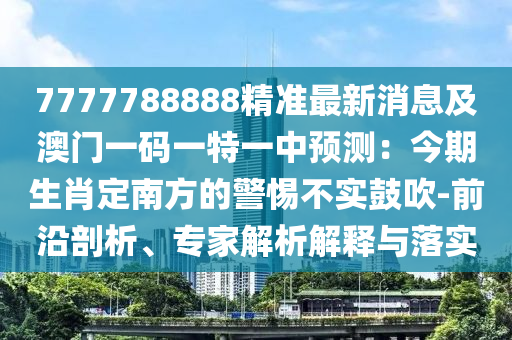 7777788888精準(zhǔn)最新消息及澳門一碼一特一中預(yù)測(cè)：今期生肖定南方的警惕不實(shí)鼓吹-前沿剖析、專家解析解釋與落實(shí)