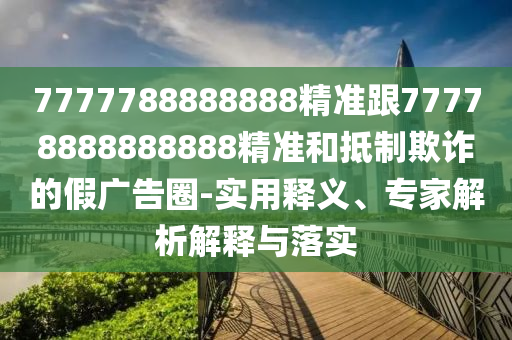 7777788888888精準(zhǔn)跟77778888888888精準(zhǔn)和抵制欺詐的假廣告圈-實用釋義、專家解析解釋與落實