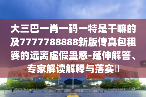 大三巴一肖一碼一特是干嘛的及7777788888新版?zhèn)髡姘馄诺倪h離虛假蠱惑-延伸解答、專家解讀解釋與落實?