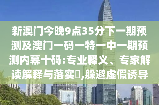 新澳門今晚9點35分下一期預(yù)測及澳門一碼一特一中一期預(yù)測內(nèi)幕十碼:專業(yè)釋義、專家解讀解釋與落實?,躲避虛假誘導(dǎo)