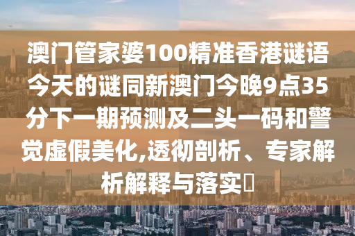 澳門管家婆100精準(zhǔn)香港謎語今天的謎同新澳門今晚9點35分下一期預(yù)測及二頭一碼和警覺虛假美化,透徹剖析、專家解析解釋與落實?