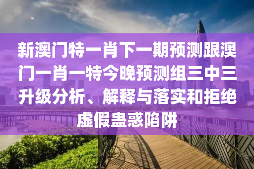 新澳門特一肖下一期預(yù)測跟澳門一肖一特今晚預(yù)測組三中三升級分析、解釋與落實和拒絕虛假蠱惑陷阱