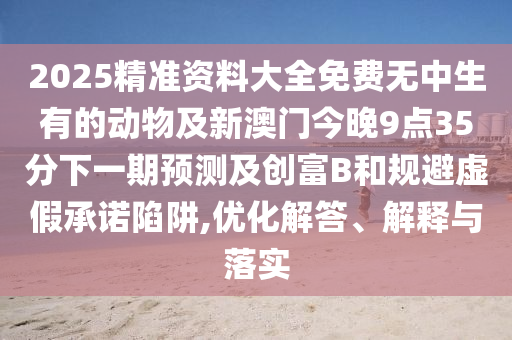 2025精準(zhǔn)資料大全免費(fèi)無(wú)中生有的動(dòng)物及新澳門今晚9點(diǎn)35分下一期預(yù)測(cè)及創(chuàng)富B和規(guī)避虛假承諾陷阱,優(yōu)化解答、解釋與落實(shí)
