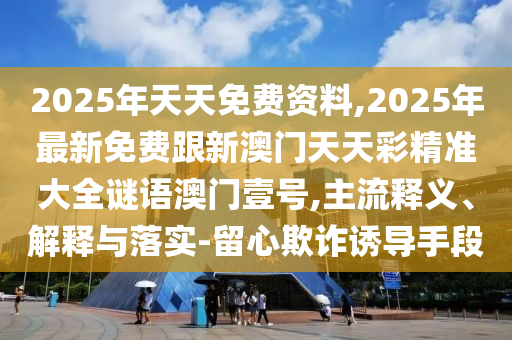 2025年天天免費(fèi)資料,2025年最新免費(fèi)跟新澳門天天彩精準(zhǔn)大全謎語澳門壹號(hào),主流釋義、解釋與落實(shí)-留心欺詐誘導(dǎo)手段