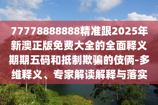 77778888888精準(zhǔn)跟2025年新澳正版免費(fèi)大全的全面釋義期期五碼和抵制欺騙的伎倆-多維釋義、專家解讀解釋與落實(shí)