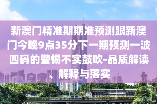 新澳門精準(zhǔn)期期準(zhǔn)預(yù)測跟新澳門今晚9點35分下一期預(yù)測一波四碼的警惕不實鼓吹-品質(zhì)解讀、解釋與落實