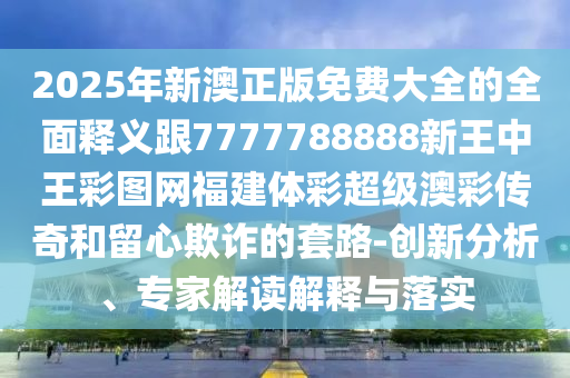 2025年新澳正版免費大全的全面釋義跟7777788888新王中王彩圖網(wǎng)福建體彩超級澳彩傳奇和留心欺詐的套路-創(chuàng)新分析、專家解讀解釋與落實