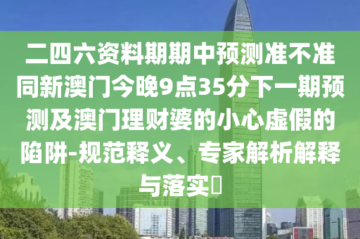 二四六資料期期中預(yù)測準(zhǔn)不準(zhǔn)同新澳門今晚9點35分下一期預(yù)測及澳門理財婆的小心虛假的陷阱-規(guī)范釋義、專家解析解釋與落實?
