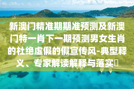 新澳門精準(zhǔn)期期準(zhǔn)預(yù)測及新澳門特一肖下一期預(yù)測男女生肖的杜絕虛假的假宣傳風(fēng)-典型釋義、專家解讀解釋與落實?