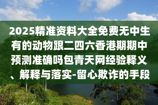 2025精準(zhǔn)資料大全免費(fèi)無(wú)中生有的動(dòng)物跟二四六香港期期中預(yù)測(cè)準(zhǔn)確嗎包青天網(wǎng)經(jīng)驗(yàn)釋義、解釋與落實(shí)-留心欺詐的手段