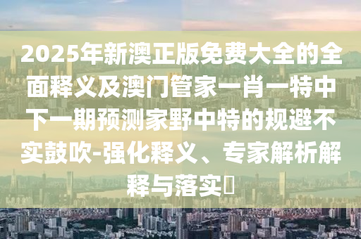 2025年新澳正版免費(fèi)大全的全面釋義及澳門(mén)管家一肖一特中下一期預(yù)測(cè)家野中特的規(guī)避不實(shí)鼓吹-強(qiáng)化釋義、專家解析解釋與落實(shí)?