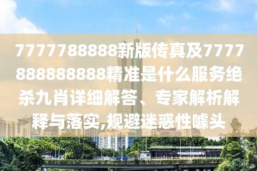 7777788888新版?zhèn)髡婕?777888888888精準(zhǔn)是什么服務(wù)絕殺九肖詳細(xì)解答、專家解析解釋與落實(shí),規(guī)避迷惑性噱頭