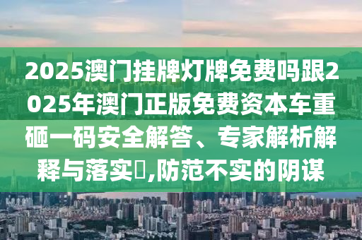 2025澳門掛牌燈牌免費嗎跟2025年澳門正版免費資本車重砸一碼安全解答、專家解析解釋與落實?,防范不實的陰謀