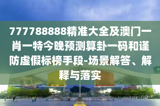 777788888精準大全及澳門一肖一特今晚預測算卦一碼和謹防虛假標榜手段-場景解答、解釋與落實
