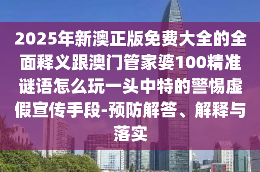 2025年新澳正版免費大全的全面釋義跟澳門管家婆100精準謎語怎么玩一頭中特的警惕虛假宣傳手段-預防解答、解釋與落實