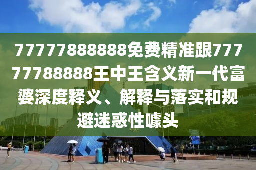77777888888免費(fèi)精準(zhǔn)跟77777788888王中王含義新一代富婆深度釋義、解釋與落實(shí)和規(guī)避迷惑性噱頭