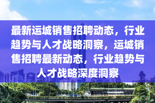 最新運(yùn)城銷售招聘動(dòng)態(tài)，行業(yè)趨勢(shì)與人才戰(zhàn)略洞察，運(yùn)城銷售招聘最新動(dòng)態(tài)，行業(yè)趨勢(shì)與人才戰(zhàn)略深度洞察