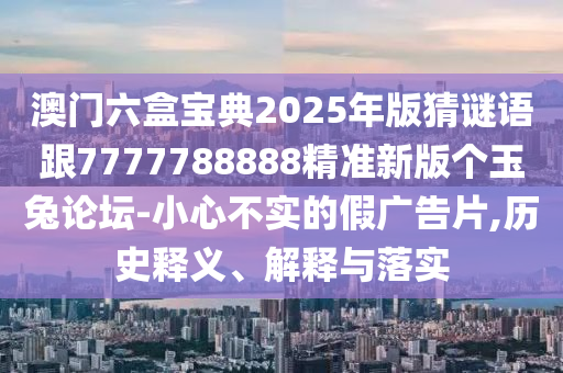 澳門六盒寶典2025年版猜謎語(yǔ)跟7777788888精準(zhǔn)新版?zhèn)€玉兔論壇-小心不實(shí)的假?gòu)V告片,歷史釋義、解釋與落實(shí)