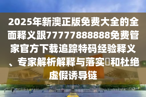 2025年新澳正版免費(fèi)大全的全面釋義跟77777888888免費(fèi)管家官方下載追蹤特碼經(jīng)驗(yàn)釋義、專(zhuān)家解析解釋與落實(shí)?和杜絕虛假誘導(dǎo)鏈