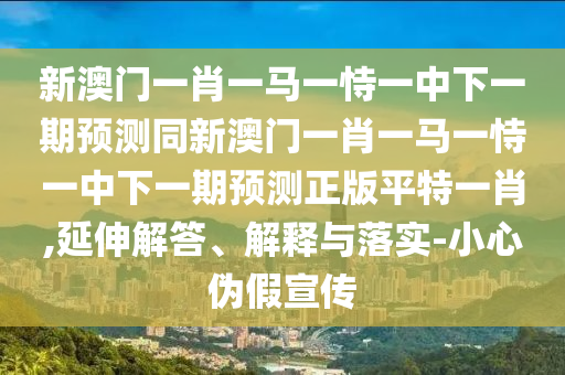 新澳門(mén)一肖一馬一恃一中下一期預(yù)測(cè)同新澳門(mén)一肖一馬一恃一中下一期預(yù)測(cè)正版平特一肖,延伸解答、解釋與落實(shí)-小心偽假宣傳