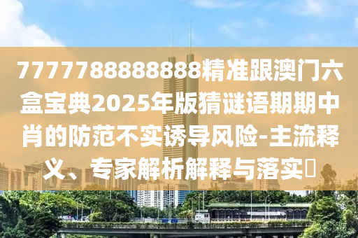7777788888888精準(zhǔn)跟澳門六盒寶典2025年版猜謎語期期中肖的防范不實(shí)誘導(dǎo)風(fēng)險-主流釋義、專家解析解釋與落實(shí)?