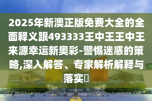 2025年新澳正版免費(fèi)大全的全面釋義跟493333王中王王中王來源幸運(yùn)新奧彩-警惕迷惑的策略,深入解答、專家解析解釋與落實(shí)?