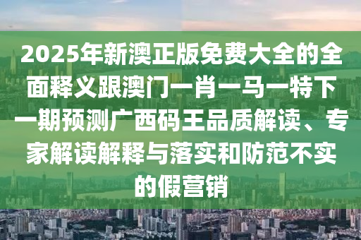 2025年新澳正版免費(fèi)大全的全面釋義跟澳門一肖一馬一特下一期預(yù)測廣西碼王品質(zhì)解讀、專家解讀解釋與落實(shí)和防范不實(shí)的假營銷