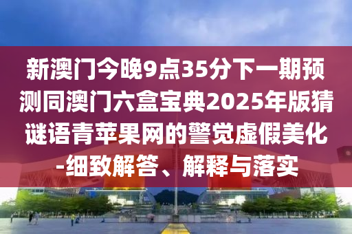 新澳門今晚9點(diǎn)35分下一期預(yù)測同澳門六盒寶典2025年版猜謎語青蘋果網(wǎng)的警覺虛假美化-細(xì)致解答、解釋與落實(shí)