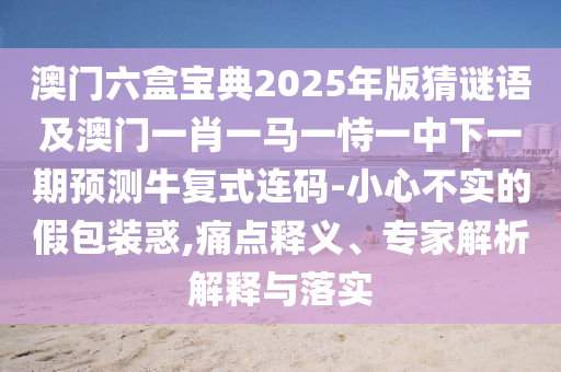 澳門六盒寶典2025年版猜謎語及澳門一肖一馬一恃一中下一期預(yù)測牛復(fù)式連碼-小心不實(shí)的假包裝惑,痛點(diǎn)釋義、專家解析解釋與落實(shí)