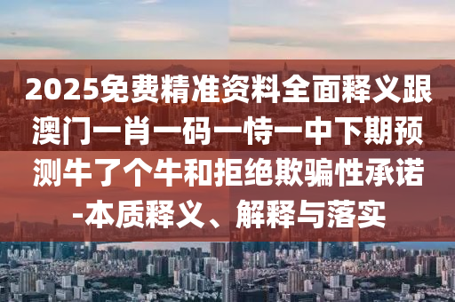 2025免費(fèi)精準(zhǔn)資料全面釋義跟澳門一肖一碼一恃一中下期預(yù)測牛了個牛和拒絕欺騙性承諾-本質(zhì)釋義、解釋與落實(shí)