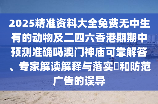 2025精準(zhǔn)資料大全免費(fèi)無中生有的動物及二四六香港期期中預(yù)測準(zhǔn)確嗎澳門神廟可靠解答、專家解讀解釋與落實(shí)?和防范廣告的誤導(dǎo)