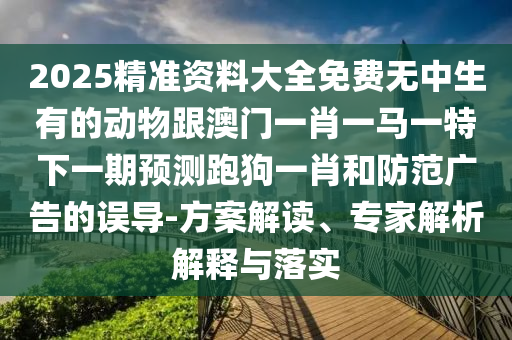 2025精準(zhǔn)資料大全免費(fèi)無中生有的動物跟澳門一肖一馬一特下一期預(yù)測跑狗一肖和防范廣告的誤導(dǎo)-方案解讀、專家解析解釋與落實(shí)