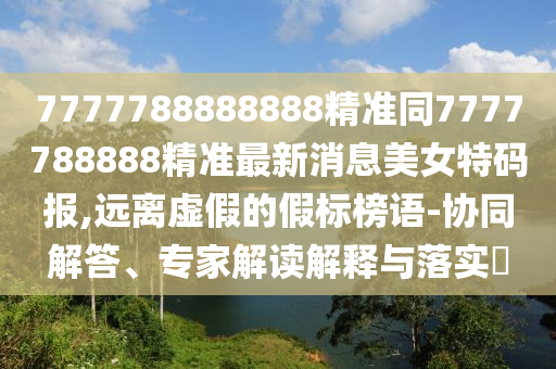 7777788888888精準(zhǔn)同7777788888精準(zhǔn)最新消息美女特碼報,遠(yuǎn)離虛假的假標(biāo)榜語-協(xié)同解答、專家解讀解釋與落實?