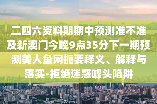二四六資料期期中預(yù)測準(zhǔn)不準(zhǔn)及新澳門今晚9點35分下一期預(yù)測美人魚網(wǎng)扼要釋義、解釋與落實-拒絕迷惑噱頭陷阱