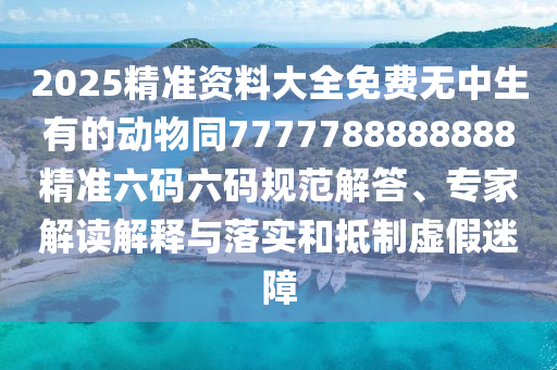 2025精準(zhǔn)資料大全免費無中生有的動物同7777788888888精準(zhǔn)六碼六碼規(guī)范解答、專家解讀解釋與落實和抵制虛假迷障