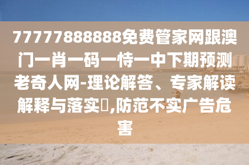 77777888888免費管家網(wǎng)跟澳門一肖一碼一恃一中下期預(yù)測老奇人網(wǎng)-理論解答、專家解讀解釋與落實?,防范不實廣告危害