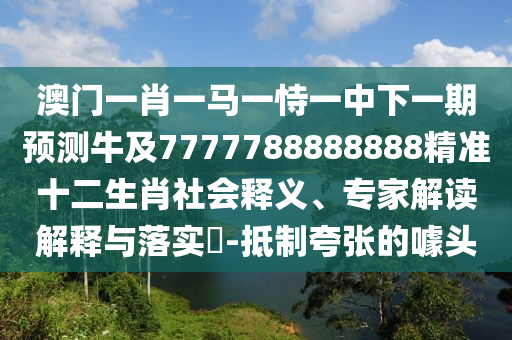 澳門一肖一馬一恃一中下一期預(yù)測牛及7777788888888精準十二生肖社會釋義、專家解讀解釋與落實?-抵制夸張的噱頭