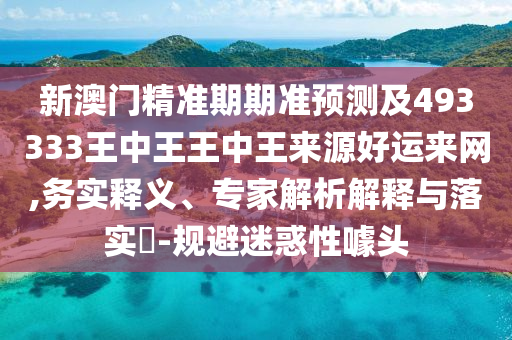 新澳門精準期期準預(yù)測及493333王中王王中王來源好運來網(wǎng),務(wù)實釋義、專家解析解釋與落實?-規(guī)避迷惑性噱頭