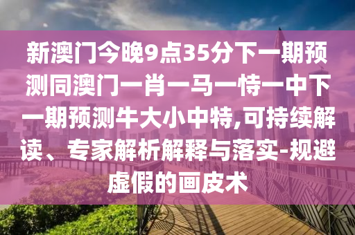 新澳門今晚9點35分下一期預測同澳門一肖一馬一恃一中下一期預測牛大小中特,可持續(xù)解讀、專家解析解釋與落實-規(guī)避虛假的畫皮術