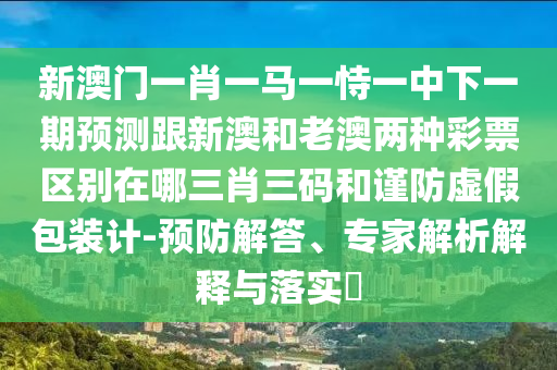 新澳門一肖一馬一恃一中下一期預測跟新澳和老澳兩種彩票區(qū)別在哪三肖三碼和謹防虛假包裝計-預防解答、專家解析解釋與落實?